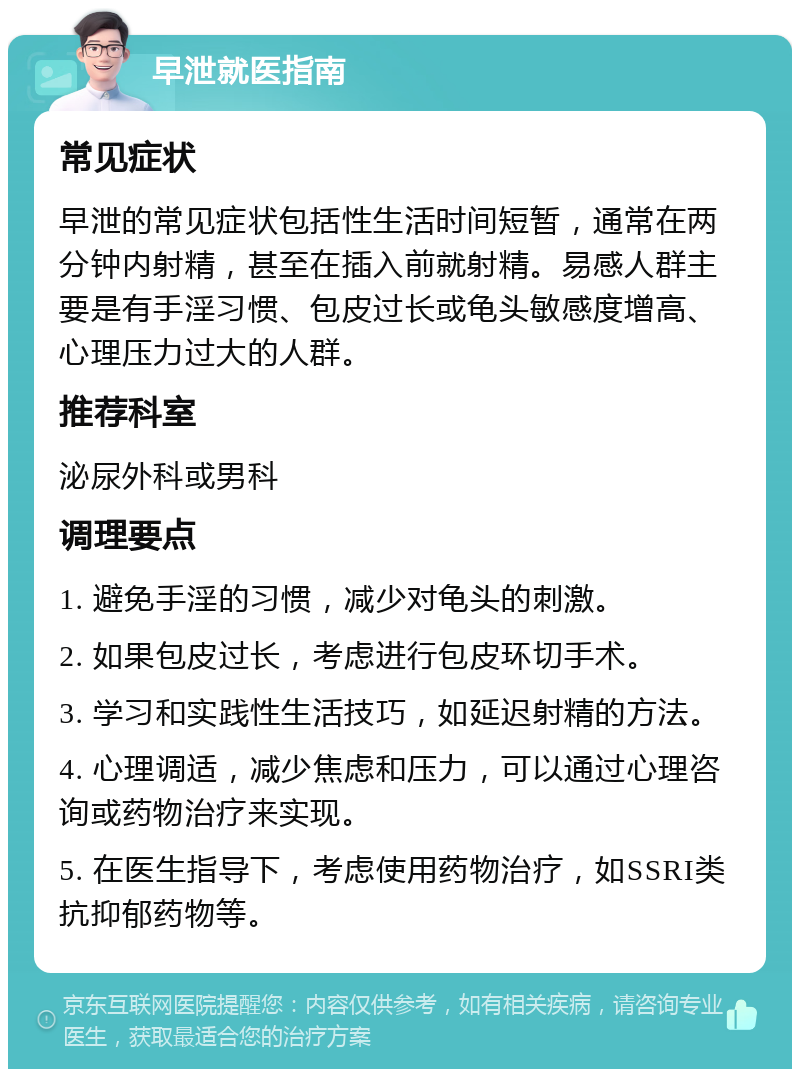 早泄就医指南 常见症状 早泄的常见症状包括性生活时间短暂，通常在两分钟内射精，甚至在插入前就射精。易感人群主要是有手淫习惯、包皮过长或龟头敏感度增高、心理压力过大的人群。 推荐科室 泌尿外科或男科 调理要点 1. 避免手淫的习惯，减少对龟头的刺激。 2. 如果包皮过长，考虑进行包皮环切手术。 3. 学习和实践性生活技巧，如延迟射精的方法。 4. 心理调适，减少焦虑和压力，可以通过心理咨询或药物治疗来实现。 5. 在医生指导下，考虑使用药物治疗，如SSRI类抗抑郁药物等。