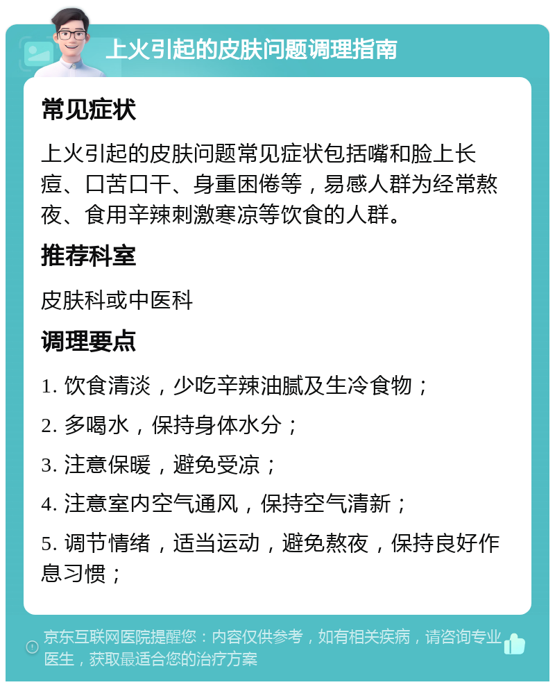 上火引起的皮肤问题调理指南 常见症状 上火引起的皮肤问题常见症状包括嘴和脸上长痘、口苦口干、身重困倦等，易感人群为经常熬夜、食用辛辣刺激寒凉等饮食的人群。 推荐科室 皮肤科或中医科 调理要点 1. 饮食清淡，少吃辛辣油腻及生冷食物； 2. 多喝水，保持身体水分； 3. 注意保暖，避免受凉； 4. 注意室内空气通风，保持空气清新； 5. 调节情绪，适当运动，避免熬夜，保持良好作息习惯；