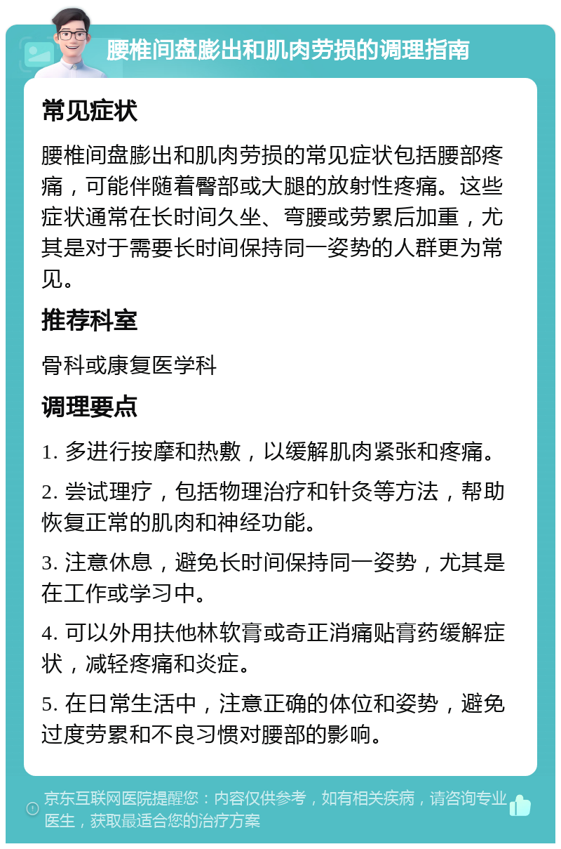 腰椎间盘膨出和肌肉劳损的调理指南 常见症状 腰椎间盘膨出和肌肉劳损的常见症状包括腰部疼痛，可能伴随着臀部或大腿的放射性疼痛。这些症状通常在长时间久坐、弯腰或劳累后加重，尤其是对于需要长时间保持同一姿势的人群更为常见。 推荐科室 骨科或康复医学科 调理要点 1. 多进行按摩和热敷，以缓解肌肉紧张和疼痛。 2. 尝试理疗，包括物理治疗和针灸等方法，帮助恢复正常的肌肉和神经功能。 3. 注意休息，避免长时间保持同一姿势，尤其是在工作或学习中。 4. 可以外用扶他林软膏或奇正消痛贴膏药缓解症状，减轻疼痛和炎症。 5. 在日常生活中，注意正确的体位和姿势，避免过度劳累和不良习惯对腰部的影响。