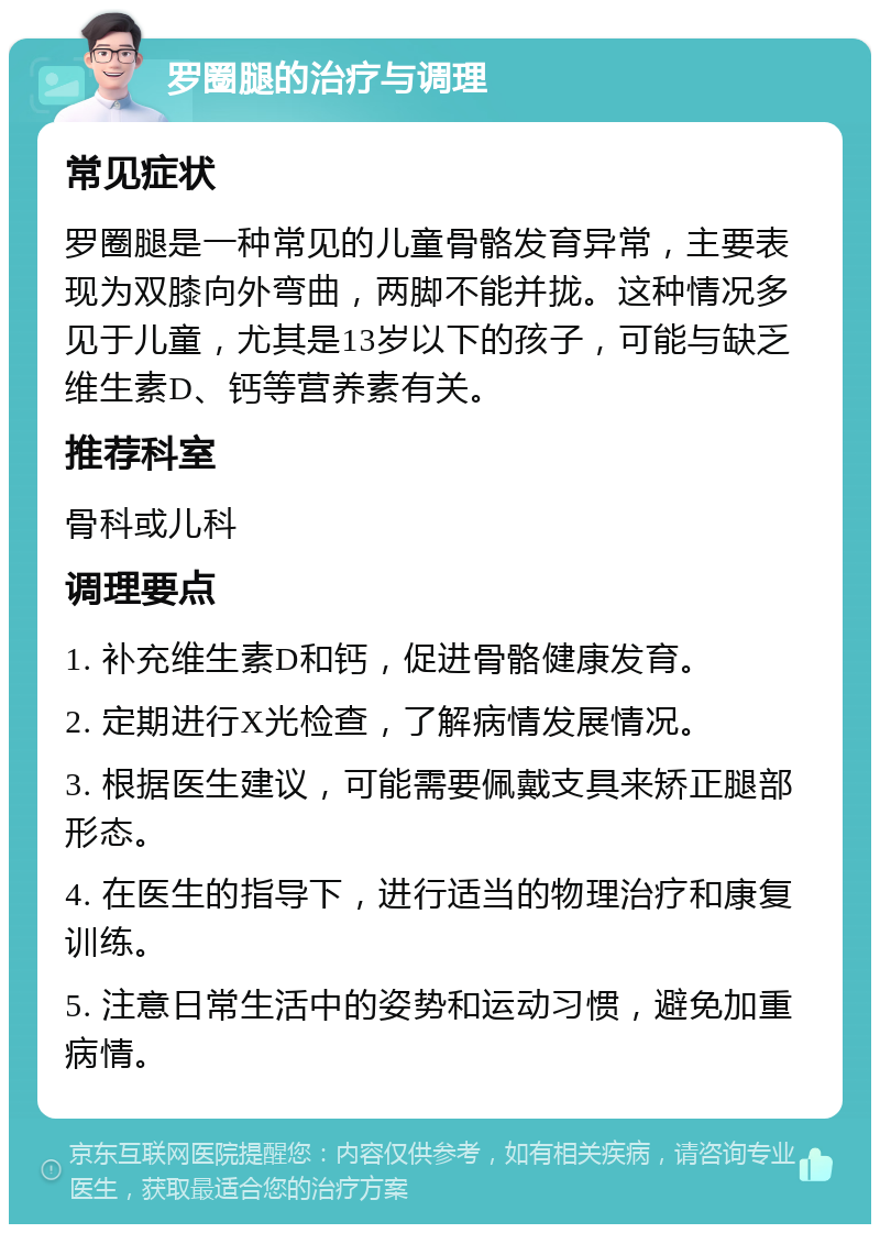 罗圈腿的治疗与调理 常见症状 罗圈腿是一种常见的儿童骨骼发育异常，主要表现为双膝向外弯曲，两脚不能并拢。这种情况多见于儿童，尤其是13岁以下的孩子，可能与缺乏维生素D、钙等营养素有关。 推荐科室 骨科或儿科 调理要点 1. 补充维生素D和钙，促进骨骼健康发育。 2. 定期进行X光检查，了解病情发展情况。 3. 根据医生建议，可能需要佩戴支具来矫正腿部形态。 4. 在医生的指导下，进行适当的物理治疗和康复训练。 5. 注意日常生活中的姿势和运动习惯，避免加重病情。