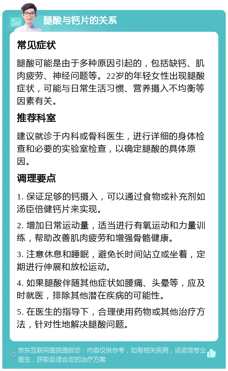 腿酸与钙片的关系 常见症状 腿酸可能是由于多种原因引起的，包括缺钙、肌肉疲劳、神经问题等。22岁的年轻女性出现腿酸症状，可能与日常生活习惯、营养摄入不均衡等因素有关。 推荐科室 建议就诊于内科或骨科医生，进行详细的身体检查和必要的实验室检查，以确定腿酸的具体原因。 调理要点 1. 保证足够的钙摄入，可以通过食物或补充剂如汤臣倍健钙片来实现。 2. 增加日常运动量，适当进行有氧运动和力量训练，帮助改善肌肉疲劳和增强骨骼健康。 3. 注意休息和睡眠，避免长时间站立或坐着，定期进行伸展和放松运动。 4. 如果腿酸伴随其他症状如腰痛、头晕等，应及时就医，排除其他潜在疾病的可能性。 5. 在医生的指导下，合理使用药物或其他治疗方法，针对性地解决腿酸问题。