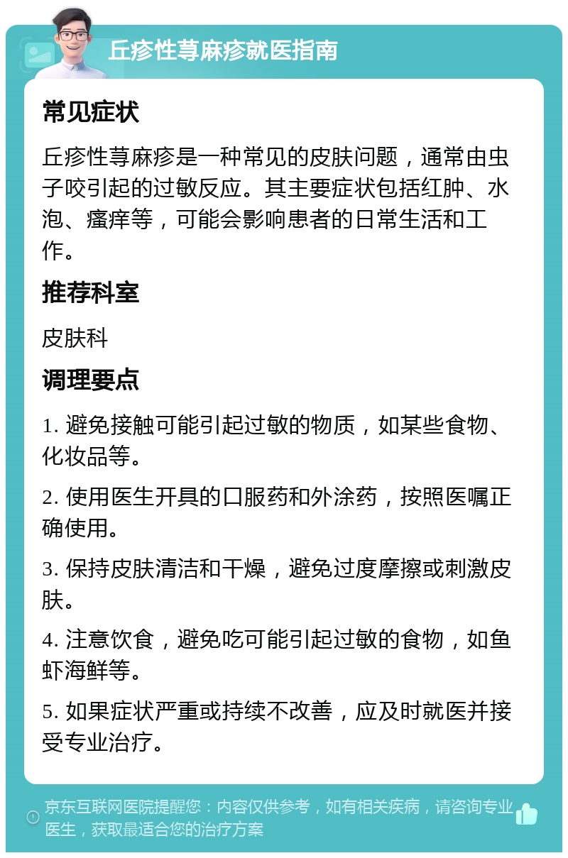 丘疹性荨麻疹就医指南 常见症状 丘疹性荨麻疹是一种常见的皮肤问题，通常由虫子咬引起的过敏反应。其主要症状包括红肿、水泡、瘙痒等，可能会影响患者的日常生活和工作。 推荐科室 皮肤科 调理要点 1. 避免接触可能引起过敏的物质，如某些食物、化妆品等。 2. 使用医生开具的口服药和外涂药，按照医嘱正确使用。 3. 保持皮肤清洁和干燥，避免过度摩擦或刺激皮肤。 4. 注意饮食，避免吃可能引起过敏的食物，如鱼虾海鲜等。 5. 如果症状严重或持续不改善，应及时就医并接受专业治疗。