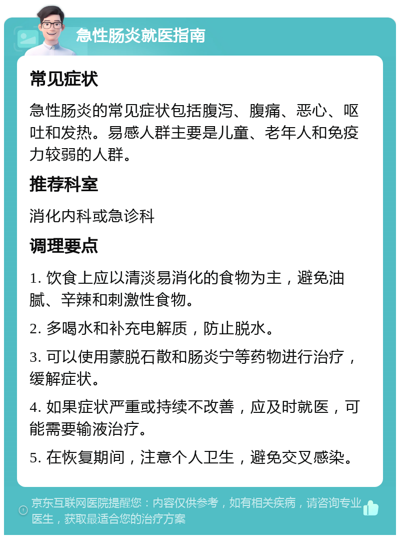 急性肠炎就医指南 常见症状 急性肠炎的常见症状包括腹泻、腹痛、恶心、呕吐和发热。易感人群主要是儿童、老年人和免疫力较弱的人群。 推荐科室 消化内科或急诊科 调理要点 1. 饮食上应以清淡易消化的食物为主，避免油腻、辛辣和刺激性食物。 2. 多喝水和补充电解质，防止脱水。 3. 可以使用蒙脱石散和肠炎宁等药物进行治疗，缓解症状。 4. 如果症状严重或持续不改善，应及时就医，可能需要输液治疗。 5. 在恢复期间，注意个人卫生，避免交叉感染。