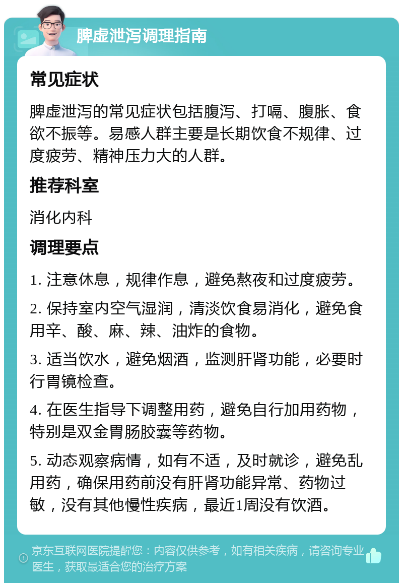 脾虚泄泻调理指南 常见症状 脾虚泄泻的常见症状包括腹泻、打嗝、腹胀、食欲不振等。易感人群主要是长期饮食不规律、过度疲劳、精神压力大的人群。 推荐科室 消化内科 调理要点 1. 注意休息，规律作息，避免熬夜和过度疲劳。 2. 保持室内空气湿润，清淡饮食易消化，避免食用辛、酸、麻、辣、油炸的食物。 3. 适当饮水，避免烟酒，监测肝肾功能，必要时行胃镜检查。 4. 在医生指导下调整用药，避免自行加用药物，特别是双金胃肠胶囊等药物。 5. 动态观察病情，如有不适，及时就诊，避免乱用药，确保用药前没有肝肾功能异常、药物过敏，没有其他慢性疾病，最近1周没有饮酒。