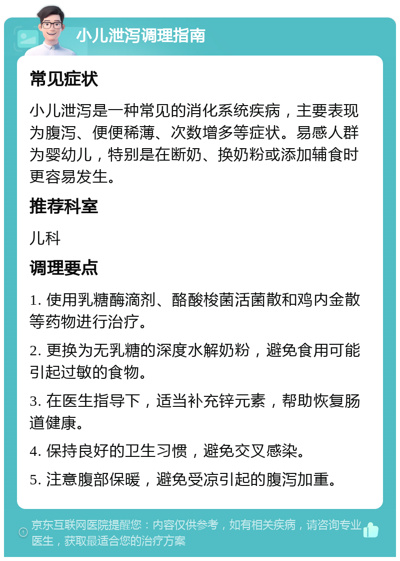 小儿泄泻调理指南 常见症状 小儿泄泻是一种常见的消化系统疾病，主要表现为腹泻、便便稀薄、次数增多等症状。易感人群为婴幼儿，特别是在断奶、换奶粉或添加辅食时更容易发生。 推荐科室 儿科 调理要点 1. 使用乳糖酶滴剂、酪酸梭菌活菌散和鸡内金散等药物进行治疗。 2. 更换为无乳糖的深度水解奶粉，避免食用可能引起过敏的食物。 3. 在医生指导下，适当补充锌元素，帮助恢复肠道健康。 4. 保持良好的卫生习惯，避免交叉感染。 5. 注意腹部保暖，避免受凉引起的腹泻加重。