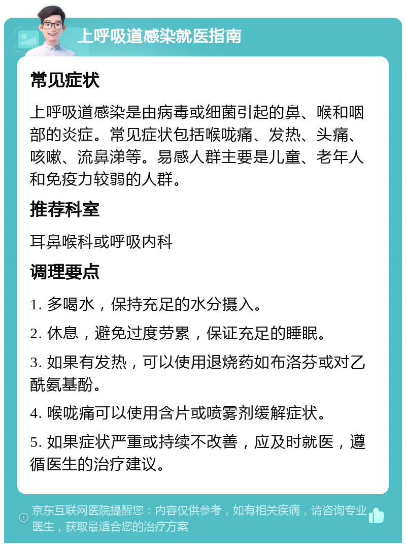 上呼吸道感染就医指南 常见症状 上呼吸道感染是由病毒或细菌引起的鼻、喉和咽部的炎症。常见症状包括喉咙痛、发热、头痛、咳嗽、流鼻涕等。易感人群主要是儿童、老年人和免疫力较弱的人群。 推荐科室 耳鼻喉科或呼吸内科 调理要点 1. 多喝水，保持充足的水分摄入。 2. 休息，避免过度劳累，保证充足的睡眠。 3. 如果有发热，可以使用退烧药如布洛芬或对乙酰氨基酚。 4. 喉咙痛可以使用含片或喷雾剂缓解症状。 5. 如果症状严重或持续不改善，应及时就医，遵循医生的治疗建议。