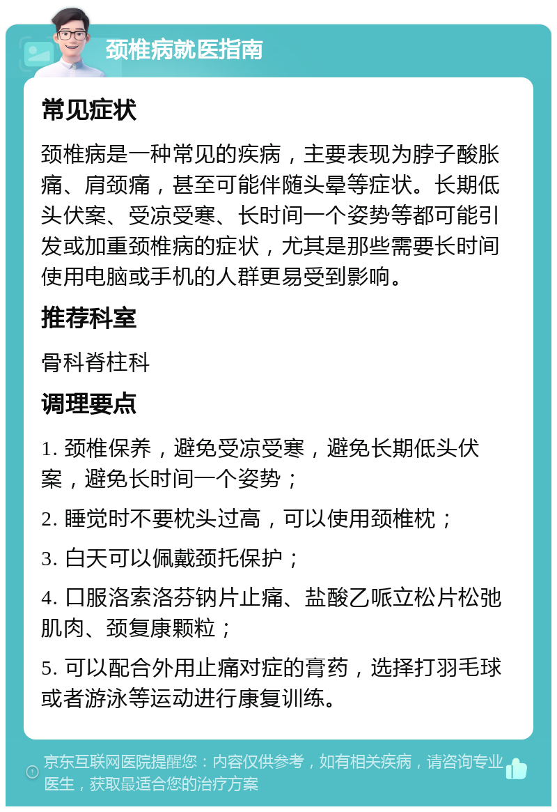 颈椎病就医指南 常见症状 颈椎病是一种常见的疾病，主要表现为脖子酸胀痛、肩颈痛，甚至可能伴随头晕等症状。长期低头伏案、受凉受寒、长时间一个姿势等都可能引发或加重颈椎病的症状，尤其是那些需要长时间使用电脑或手机的人群更易受到影响。 推荐科室 骨科脊柱科 调理要点 1. 颈椎保养，避免受凉受寒，避免长期低头伏案，避免长时间一个姿势； 2. 睡觉时不要枕头过高，可以使用颈椎枕； 3. 白天可以佩戴颈托保护； 4. 口服洛索洛芬钠片止痛、盐酸乙哌立松片松弛肌肉、颈复康颗粒； 5. 可以配合外用止痛对症的膏药，选择打羽毛球或者游泳等运动进行康复训练。