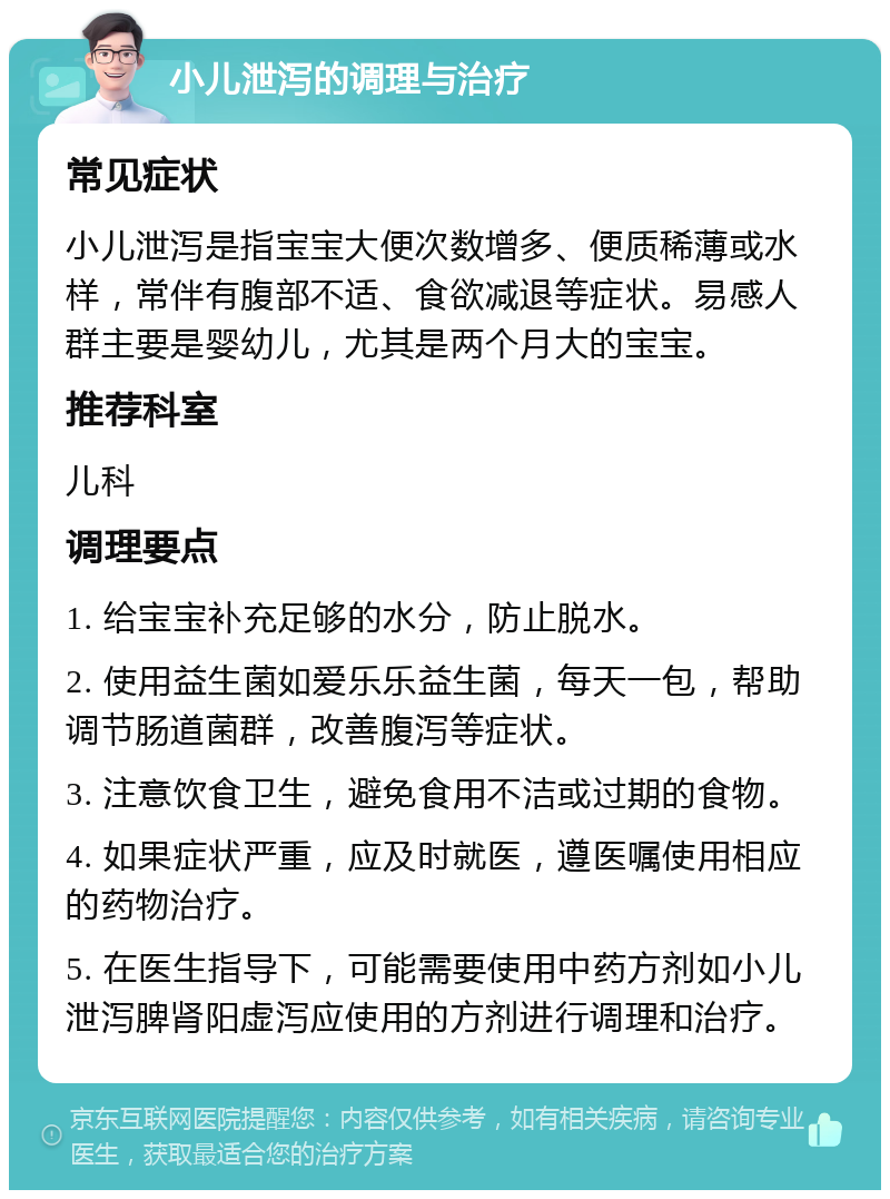 小儿泄泻的调理与治疗 常见症状 小儿泄泻是指宝宝大便次数增多、便质稀薄或水样，常伴有腹部不适、食欲减退等症状。易感人群主要是婴幼儿，尤其是两个月大的宝宝。 推荐科室 儿科 调理要点 1. 给宝宝补充足够的水分，防止脱水。 2. 使用益生菌如爱乐乐益生菌，每天一包，帮助调节肠道菌群，改善腹泻等症状。 3. 注意饮食卫生，避免食用不洁或过期的食物。 4. 如果症状严重，应及时就医，遵医嘱使用相应的药物治疗。 5. 在医生指导下，可能需要使用中药方剂如小儿泄泻脾肾阳虚泻应使用的方剂进行调理和治疗。