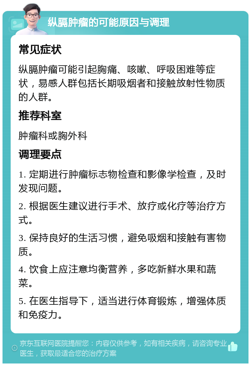 纵膈肿瘤的可能原因与调理 常见症状 纵膈肿瘤可能引起胸痛、咳嗽、呼吸困难等症状，易感人群包括长期吸烟者和接触放射性物质的人群。 推荐科室 肿瘤科或胸外科 调理要点 1. 定期进行肿瘤标志物检查和影像学检查，及时发现问题。 2. 根据医生建议进行手术、放疗或化疗等治疗方式。 3. 保持良好的生活习惯，避免吸烟和接触有害物质。 4. 饮食上应注意均衡营养，多吃新鲜水果和蔬菜。 5. 在医生指导下，适当进行体育锻炼，增强体质和免疫力。