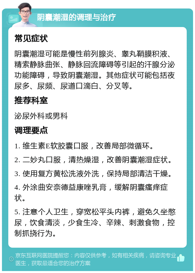 阴囊潮湿的调理与治疗 常见症状 阴囊潮湿可能是慢性前列腺炎、睾丸鞘膜积液、精索静脉曲张、静脉回流障碍等引起的汗腺分泌功能障碍，导致阴囊潮湿。其他症状可能包括夜尿多、尿频、尿道口滴白、分叉等。 推荐科室 泌尿外科或男科 调理要点 1. 维生素E软胶囊口服，改善局部微循环。 2. 二妙丸口服，清热燥湿，改善阴囊潮湿症状。 3. 使用复方黄松洗液外洗，保持局部清洁干燥。 4. 外涂曲安奈德益康唑乳膏，缓解阴囊瘙痒症状。 5. 注意个人卫生，穿宽松平头内裤，避免久坐憋尿，饮食清淡，少食生冷、辛辣、刺激食物，控制抓挠行为。