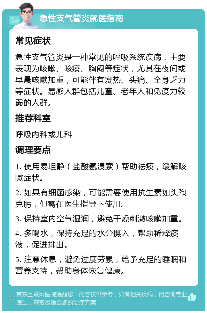 急性支气管炎就医指南 常见症状 急性支气管炎是一种常见的呼吸系统疾病，主要表现为咳嗽、咳痰、胸闷等症状，尤其在夜间或早晨咳嗽加重，可能伴有发热、头痛、全身乏力等症状。易感人群包括儿童、老年人和免疫力较弱的人群。 推荐科室 呼吸内科或儿科 调理要点 1. 使用易坦静（盐酸氨溴索）帮助祛痰，缓解咳嗽症状。 2. 如果有细菌感染，可能需要使用抗生素如头孢克肟，但需在医生指导下使用。 3. 保持室内空气湿润，避免干燥刺激咳嗽加重。 4. 多喝水，保持充足的水分摄入，帮助稀释痰液，促进排出。 5. 注意休息，避免过度劳累，给予充足的睡眠和营养支持，帮助身体恢复健康。