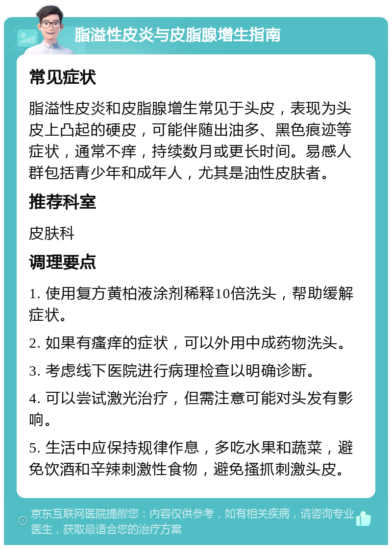 脂溢性皮炎与皮脂腺增生指南 常见症状 脂溢性皮炎和皮脂腺增生常见于头皮，表现为头皮上凸起的硬皮，可能伴随出油多、黑色痕迹等症状，通常不痒，持续数月或更长时间。易感人群包括青少年和成年人，尤其是油性皮肤者。 推荐科室 皮肤科 调理要点 1. 使用复方黄柏液涂剂稀释10倍洗头，帮助缓解症状。 2. 如果有瘙痒的症状，可以外用中成药物洗头。 3. 考虑线下医院进行病理检查以明确诊断。 4. 可以尝试激光治疗，但需注意可能对头发有影响。 5. 生活中应保持规律作息，多吃水果和蔬菜，避免饮酒和辛辣刺激性食物，避免搔抓刺激头皮。