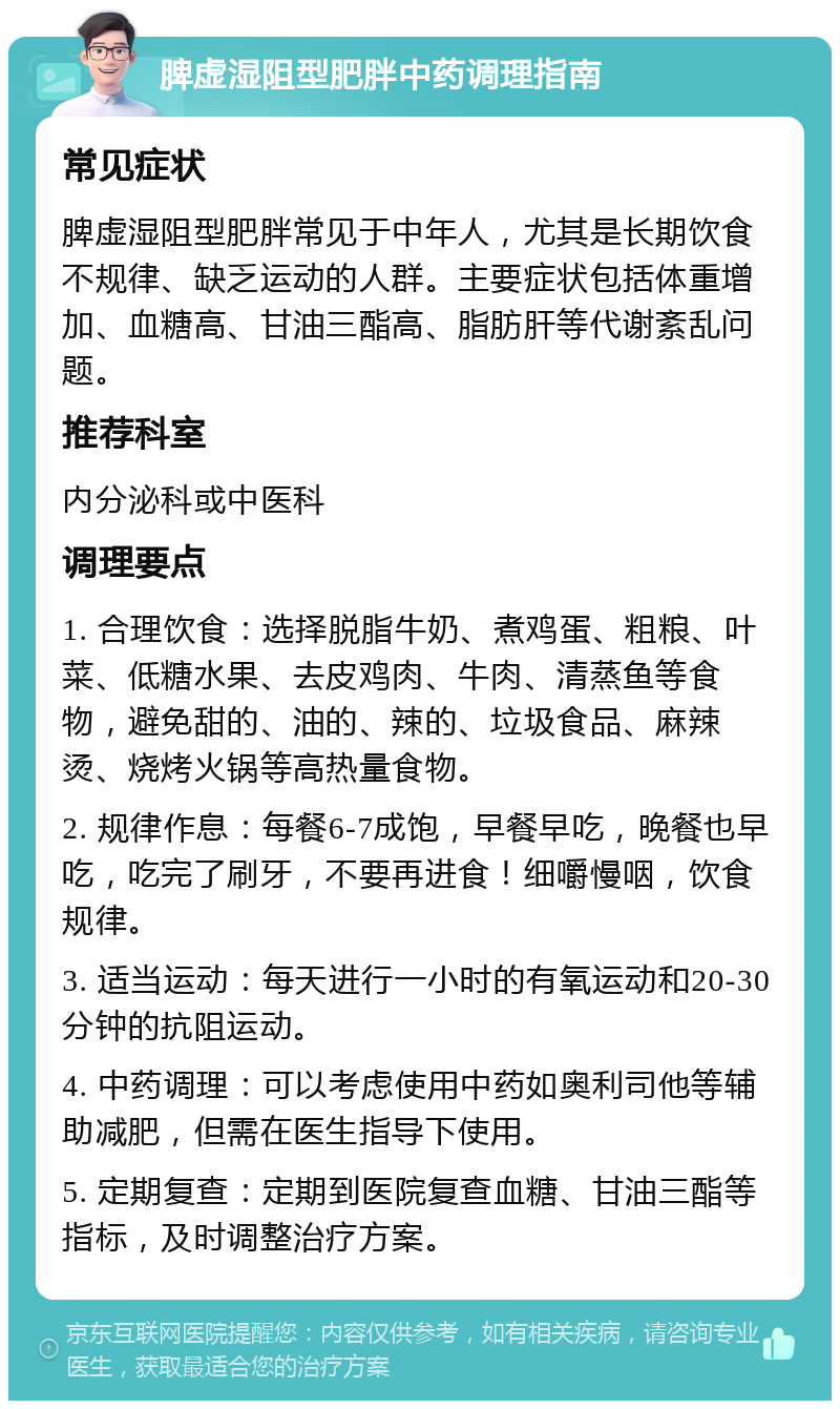 脾虚湿阻型肥胖中药调理指南 常见症状 脾虚湿阻型肥胖常见于中年人，尤其是长期饮食不规律、缺乏运动的人群。主要症状包括体重增加、血糖高、甘油三酯高、脂肪肝等代谢紊乱问题。 推荐科室 内分泌科或中医科 调理要点 1. 合理饮食：选择脱脂牛奶、煮鸡蛋、粗粮、叶菜、低糖水果、去皮鸡肉、牛肉、清蒸鱼等食物，避免甜的、油的、辣的、垃圾食品、麻辣烫、烧烤火锅等高热量食物。 2. 规律作息：每餐6-7成饱，早餐早吃，晚餐也早吃，吃完了刷牙，不要再进食！细嚼慢咽，饮食规律。 3. 适当运动：每天进行一小时的有氧运动和20-30分钟的抗阻运动。 4. 中药调理：可以考虑使用中药如奥利司他等辅助减肥，但需在医生指导下使用。 5. 定期复查：定期到医院复查血糖、甘油三酯等指标，及时调整治疗方案。