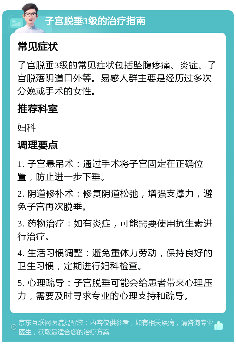 子宫脱垂3级的治疗指南 常见症状 子宫脱垂3级的常见症状包括坠腹疼痛、炎症、子宫脱落阴道口外等。易感人群主要是经历过多次分娩或手术的女性。 推荐科室 妇科 调理要点 1. 子宫悬吊术：通过手术将子宫固定在正确位置，防止进一步下垂。 2. 阴道修补术：修复阴道松弛，增强支撑力，避免子宫再次脱垂。 3. 药物治疗：如有炎症，可能需要使用抗生素进行治疗。 4. 生活习惯调整：避免重体力劳动，保持良好的卫生习惯，定期进行妇科检查。 5. 心理疏导：子宫脱垂可能会给患者带来心理压力，需要及时寻求专业的心理支持和疏导。