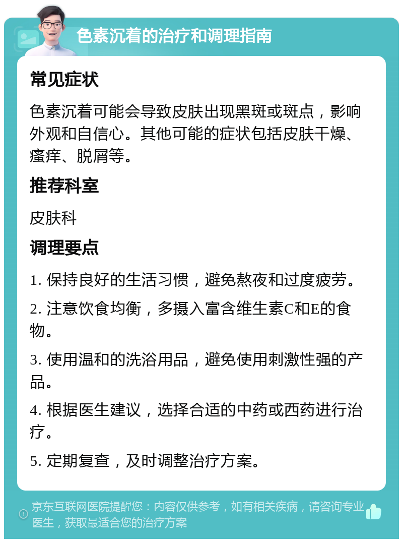 色素沉着的治疗和调理指南 常见症状 色素沉着可能会导致皮肤出现黑斑或斑点，影响外观和自信心。其他可能的症状包括皮肤干燥、瘙痒、脱屑等。 推荐科室 皮肤科 调理要点 1. 保持良好的生活习惯，避免熬夜和过度疲劳。 2. 注意饮食均衡，多摄入富含维生素C和E的食物。 3. 使用温和的洗浴用品，避免使用刺激性强的产品。 4. 根据医生建议，选择合适的中药或西药进行治疗。 5. 定期复查，及时调整治疗方案。