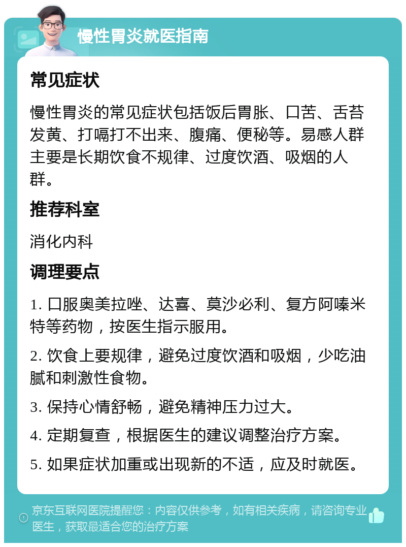 慢性胃炎就医指南 常见症状 慢性胃炎的常见症状包括饭后胃胀、口苦、舌苔发黄、打嗝打不出来、腹痛、便秘等。易感人群主要是长期饮食不规律、过度饮酒、吸烟的人群。 推荐科室 消化内科 调理要点 1. 口服奥美拉唑、达喜、莫沙必利、复方阿嗪米特等药物，按医生指示服用。 2. 饮食上要规律，避免过度饮酒和吸烟，少吃油腻和刺激性食物。 3. 保持心情舒畅，避免精神压力过大。 4. 定期复查，根据医生的建议调整治疗方案。 5. 如果症状加重或出现新的不适，应及时就医。