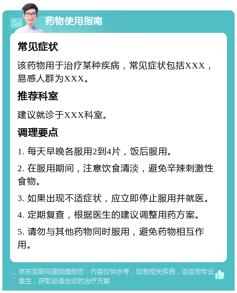 药物使用指南 常见症状 该药物用于治疗某种疾病，常见症状包括XXX，易感人群为XXX。 推荐科室 建议就诊于XXX科室。 调理要点 1. 每天早晚各服用2到4片，饭后服用。 2. 在服用期间，注意饮食清淡，避免辛辣刺激性食物。 3. 如果出现不适症状，应立即停止服用并就医。 4. 定期复查，根据医生的建议调整用药方案。 5. 请勿与其他药物同时服用，避免药物相互作用。