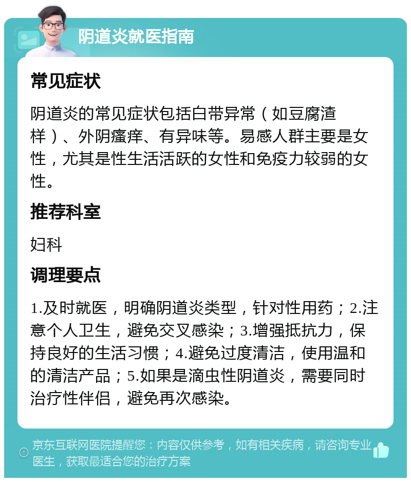 阴道炎就医指南 常见症状 阴道炎的常见症状包括白带异常（如豆腐渣样）、外阴瘙痒、有异味等。易感人群主要是女性，尤其是性生活活跃的女性和免疫力较弱的女性。 推荐科室 妇科 调理要点 1.及时就医，明确阴道炎类型，针对性用药；2.注意个人卫生，避免交叉感染；3.增强抵抗力，保持良好的生活习惯；4.避免过度清洁，使用温和的清洁产品；5.如果是滴虫性阴道炎，需要同时治疗性伴侣，避免再次感染。