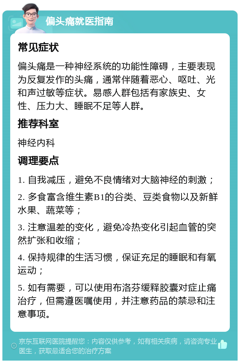 偏头痛就医指南 常见症状 偏头痛是一种神经系统的功能性障碍，主要表现为反复发作的头痛，通常伴随着恶心、呕吐、光和声过敏等症状。易感人群包括有家族史、女性、压力大、睡眠不足等人群。 推荐科室 神经内科 调理要点 1. 自我减压，避免不良情绪对大脑神经的刺激； 2. 多食富含维生素B1的谷类、豆类食物以及新鲜水果、蔬菜等； 3. 注意温差的变化，避免冷热变化引起血管的突然扩张和收缩； 4. 保持规律的生活习惯，保证充足的睡眠和有氧运动； 5. 如有需要，可以使用布洛芬缓释胶囊对症止痛治疗，但需遵医嘱使用，并注意药品的禁忌和注意事项。