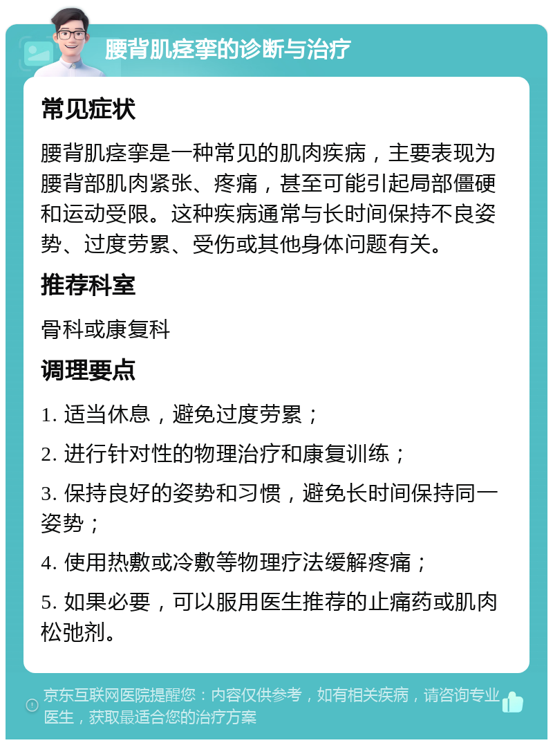 腰背肌痉挛的诊断与治疗 常见症状 腰背肌痉挛是一种常见的肌肉疾病，主要表现为腰背部肌肉紧张、疼痛，甚至可能引起局部僵硬和运动受限。这种疾病通常与长时间保持不良姿势、过度劳累、受伤或其他身体问题有关。 推荐科室 骨科或康复科 调理要点 1. 适当休息，避免过度劳累； 2. 进行针对性的物理治疗和康复训练； 3. 保持良好的姿势和习惯，避免长时间保持同一姿势； 4. 使用热敷或冷敷等物理疗法缓解疼痛； 5. 如果必要，可以服用医生推荐的止痛药或肌肉松弛剂。