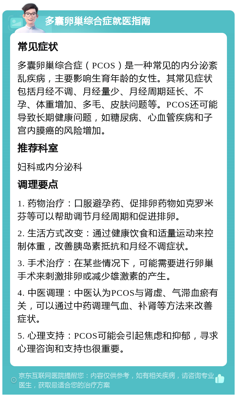 多囊卵巢综合症就医指南 常见症状 多囊卵巢综合症（PCOS）是一种常见的内分泌紊乱疾病，主要影响生育年龄的女性。其常见症状包括月经不调、月经量少、月经周期延长、不孕、体重增加、多毛、皮肤问题等。PCOS还可能导致长期健康问题，如糖尿病、心血管疾病和子宫内膜癌的风险增加。 推荐科室 妇科或内分泌科 调理要点 1. 药物治疗：口服避孕药、促排卵药物如克罗米芬等可以帮助调节月经周期和促进排卵。 2. 生活方式改变：通过健康饮食和适量运动来控制体重，改善胰岛素抵抗和月经不调症状。 3. 手术治疗：在某些情况下，可能需要进行卵巢手术来刺激排卵或减少雄激素的产生。 4. 中医调理：中医认为PCOS与肾虚、气滞血瘀有关，可以通过中药调理气血、补肾等方法来改善症状。 5. 心理支持：PCOS可能会引起焦虑和抑郁，寻求心理咨询和支持也很重要。