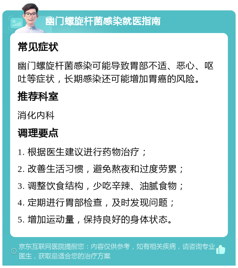 幽门螺旋杆菌感染就医指南 常见症状 幽门螺旋杆菌感染可能导致胃部不适、恶心、呕吐等症状，长期感染还可能增加胃癌的风险。 推荐科室 消化内科 调理要点 1. 根据医生建议进行药物治疗； 2. 改善生活习惯，避免熬夜和过度劳累； 3. 调整饮食结构，少吃辛辣、油腻食物； 4. 定期进行胃部检查，及时发现问题； 5. 增加运动量，保持良好的身体状态。