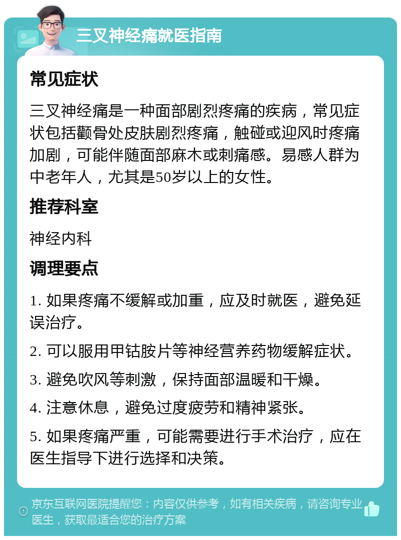 三叉神经痛就医指南 常见症状 三叉神经痛是一种面部剧烈疼痛的疾病，常见症状包括颧骨处皮肤剧烈疼痛，触碰或迎风时疼痛加剧，可能伴随面部麻木或刺痛感。易感人群为中老年人，尤其是50岁以上的女性。 推荐科室 神经内科 调理要点 1. 如果疼痛不缓解或加重，应及时就医，避免延误治疗。 2. 可以服用甲钴胺片等神经营养药物缓解症状。 3. 避免吹风等刺激，保持面部温暖和干燥。 4. 注意休息，避免过度疲劳和精神紧张。 5. 如果疼痛严重，可能需要进行手术治疗，应在医生指导下进行选择和决策。