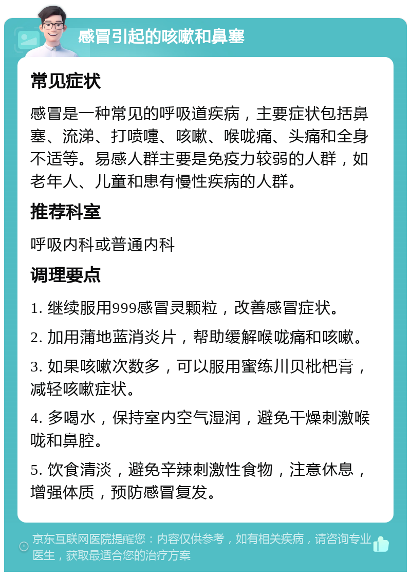 感冒引起的咳嗽和鼻塞 常见症状 感冒是一种常见的呼吸道疾病，主要症状包括鼻塞、流涕、打喷嚏、咳嗽、喉咙痛、头痛和全身不适等。易感人群主要是免疫力较弱的人群，如老年人、儿童和患有慢性疾病的人群。 推荐科室 呼吸内科或普通内科 调理要点 1. 继续服用999感冒灵颗粒，改善感冒症状。 2. 加用蒲地蓝消炎片，帮助缓解喉咙痛和咳嗽。 3. 如果咳嗽次数多，可以服用蜜练川贝枇杷膏，减轻咳嗽症状。 4. 多喝水，保持室内空气湿润，避免干燥刺激喉咙和鼻腔。 5. 饮食清淡，避免辛辣刺激性食物，注意休息，增强体质，预防感冒复发。