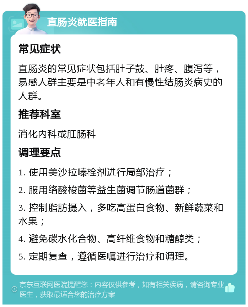 直肠炎就医指南 常见症状 直肠炎的常见症状包括肚子鼓、肚疼、腹泻等，易感人群主要是中老年人和有慢性结肠炎病史的人群。 推荐科室 消化内科或肛肠科 调理要点 1. 使用美沙拉嗪栓剂进行局部治疗； 2. 服用络酸梭菌等益生菌调节肠道菌群； 3. 控制脂肪摄入，多吃高蛋白食物、新鲜蔬菜和水果； 4. 避免碳水化合物、高纤维食物和糖醇类； 5. 定期复查，遵循医嘱进行治疗和调理。