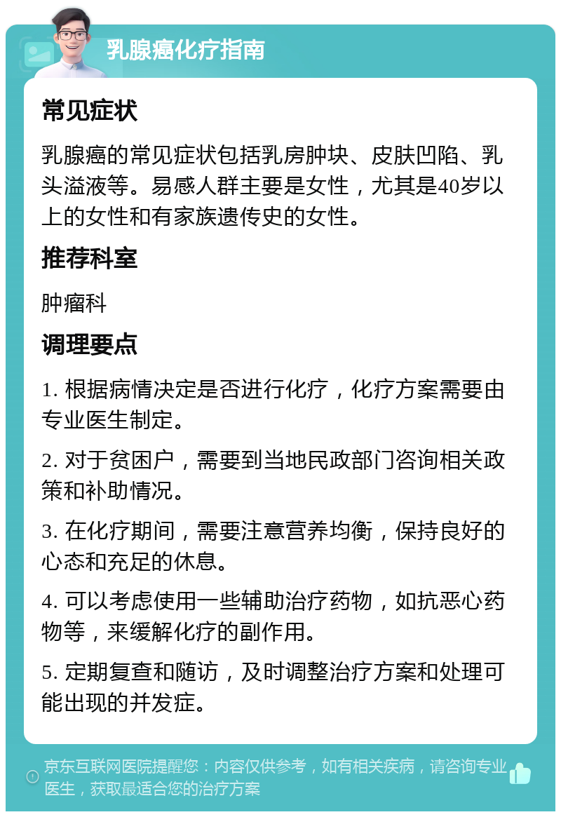 乳腺癌化疗指南 常见症状 乳腺癌的常见症状包括乳房肿块、皮肤凹陷、乳头溢液等。易感人群主要是女性，尤其是40岁以上的女性和有家族遗传史的女性。 推荐科室 肿瘤科 调理要点 1. 根据病情决定是否进行化疗，化疗方案需要由专业医生制定。 2. 对于贫困户，需要到当地民政部门咨询相关政策和补助情况。 3. 在化疗期间，需要注意营养均衡，保持良好的心态和充足的休息。 4. 可以考虑使用一些辅助治疗药物，如抗恶心药物等，来缓解化疗的副作用。 5. 定期复查和随访，及时调整治疗方案和处理可能出现的并发症。