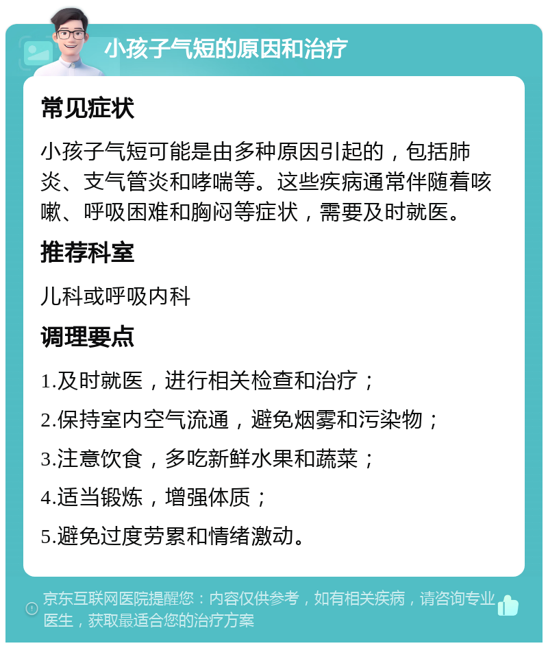 小孩子气短的原因和治疗 常见症状 小孩子气短可能是由多种原因引起的，包括肺炎、支气管炎和哮喘等。这些疾病通常伴随着咳嗽、呼吸困难和胸闷等症状，需要及时就医。 推荐科室 儿科或呼吸内科 调理要点 1.及时就医，进行相关检查和治疗； 2.保持室内空气流通，避免烟雾和污染物； 3.注意饮食，多吃新鲜水果和蔬菜； 4.适当锻炼，增强体质； 5.避免过度劳累和情绪激动。