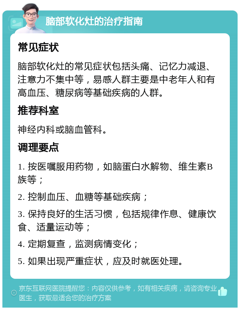 脑部软化灶的治疗指南 常见症状 脑部软化灶的常见症状包括头痛、记忆力减退、注意力不集中等，易感人群主要是中老年人和有高血压、糖尿病等基础疾病的人群。 推荐科室 神经内科或脑血管科。 调理要点 1. 按医嘱服用药物，如脑蛋白水解物、维生素B族等； 2. 控制血压、血糖等基础疾病； 3. 保持良好的生活习惯，包括规律作息、健康饮食、适量运动等； 4. 定期复查，监测病情变化； 5. 如果出现严重症状，应及时就医处理。