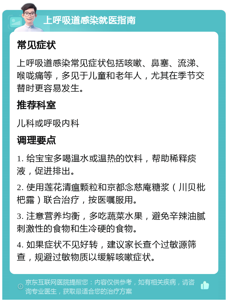 上呼吸道感染就医指南 常见症状 上呼吸道感染常见症状包括咳嗽、鼻塞、流涕、喉咙痛等，多见于儿童和老年人，尤其在季节交替时更容易发生。 推荐科室 儿科或呼吸内科 调理要点 1. 给宝宝多喝温水或温热的饮料，帮助稀释痰液，促进排出。 2. 使用莲花清瘟颗粒和京都念慈庵糖浆（川贝枇杷露）联合治疗，按医嘱服用。 3. 注意营养均衡，多吃蔬菜水果，避免辛辣油腻刺激性的食物和生冷硬的食物。 4. 如果症状不见好转，建议家长查个过敏源筛查，规避过敏物质以缓解咳嗽症状。