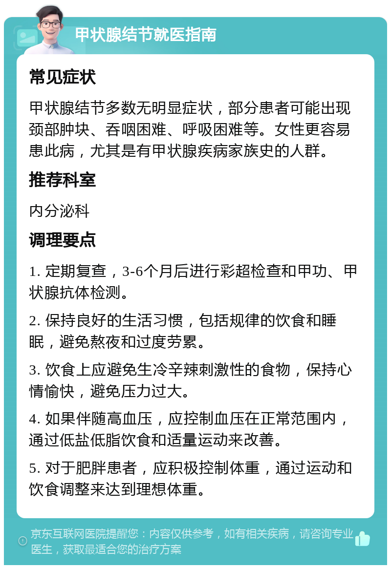 甲状腺结节就医指南 常见症状 甲状腺结节多数无明显症状，部分患者可能出现颈部肿块、吞咽困难、呼吸困难等。女性更容易患此病，尤其是有甲状腺疾病家族史的人群。 推荐科室 内分泌科 调理要点 1. 定期复查，3-6个月后进行彩超检查和甲功、甲状腺抗体检测。 2. 保持良好的生活习惯，包括规律的饮食和睡眠，避免熬夜和过度劳累。 3. 饮食上应避免生冷辛辣刺激性的食物，保持心情愉快，避免压力过大。 4. 如果伴随高血压，应控制血压在正常范围内，通过低盐低脂饮食和适量运动来改善。 5. 对于肥胖患者，应积极控制体重，通过运动和饮食调整来达到理想体重。