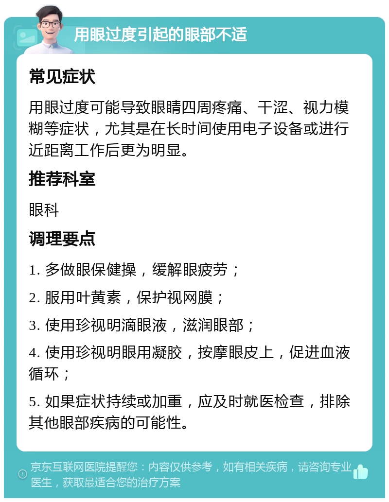 用眼过度引起的眼部不适 常见症状 用眼过度可能导致眼睛四周疼痛、干涩、视力模糊等症状，尤其是在长时间使用电子设备或进行近距离工作后更为明显。 推荐科室 眼科 调理要点 1. 多做眼保健操，缓解眼疲劳； 2. 服用叶黄素，保护视网膜； 3. 使用珍视明滴眼液，滋润眼部； 4. 使用珍视明眼用凝胶，按摩眼皮上，促进血液循环； 5. 如果症状持续或加重，应及时就医检查，排除其他眼部疾病的可能性。