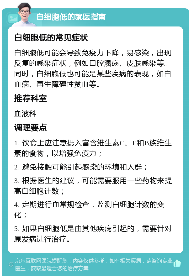 白细胞低的就医指南 白细胞低的常见症状 白细胞低可能会导致免疫力下降，易感染，出现反复的感染症状，例如口腔溃疡、皮肤感染等。同时，白细胞低也可能是某些疾病的表现，如白血病、再生障碍性贫血等。 推荐科室 血液科 调理要点 1. 饮食上应注意摄入富含维生素C、E和B族维生素的食物，以增强免疫力； 2. 避免接触可能引起感染的环境和人群； 3. 根据医生的建议，可能需要服用一些药物来提高白细胞计数； 4. 定期进行血常规检查，监测白细胞计数的变化； 5. 如果白细胞低是由其他疾病引起的，需要针对原发病进行治疗。