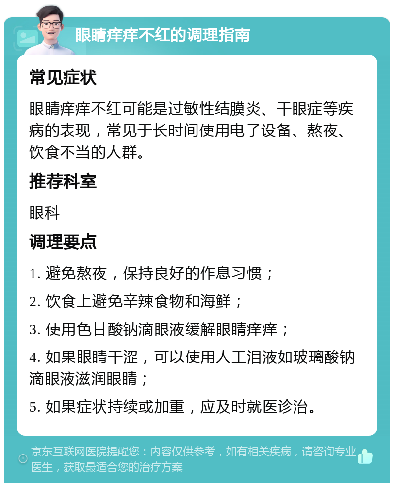 眼睛痒痒不红的调理指南 常见症状 眼睛痒痒不红可能是过敏性结膜炎、干眼症等疾病的表现，常见于长时间使用电子设备、熬夜、饮食不当的人群。 推荐科室 眼科 调理要点 1. 避免熬夜，保持良好的作息习惯； 2. 饮食上避免辛辣食物和海鲜； 3. 使用色甘酸钠滴眼液缓解眼睛痒痒； 4. 如果眼睛干涩，可以使用人工泪液如玻璃酸钠滴眼液滋润眼睛； 5. 如果症状持续或加重，应及时就医诊治。