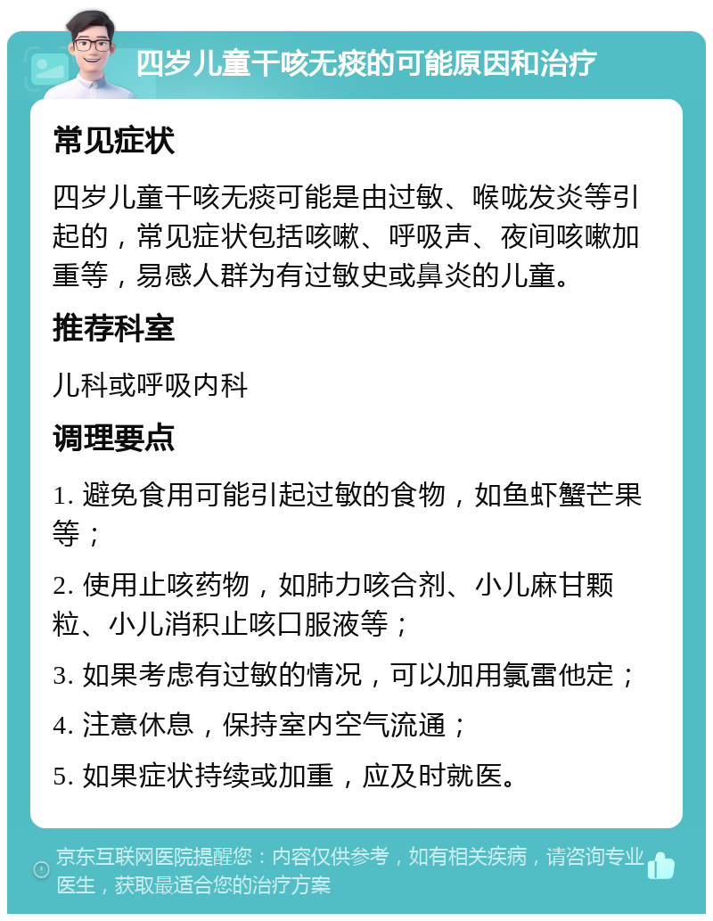 四岁儿童干咳无痰的可能原因和治疗 常见症状 四岁儿童干咳无痰可能是由过敏、喉咙发炎等引起的，常见症状包括咳嗽、呼吸声、夜间咳嗽加重等，易感人群为有过敏史或鼻炎的儿童。 推荐科室 儿科或呼吸内科 调理要点 1. 避免食用可能引起过敏的食物，如鱼虾蟹芒果等； 2. 使用止咳药物，如肺力咳合剂、小儿麻甘颗粒、小儿消积止咳口服液等； 3. 如果考虑有过敏的情况，可以加用氯雷他定； 4. 注意休息，保持室内空气流通； 5. 如果症状持续或加重，应及时就医。