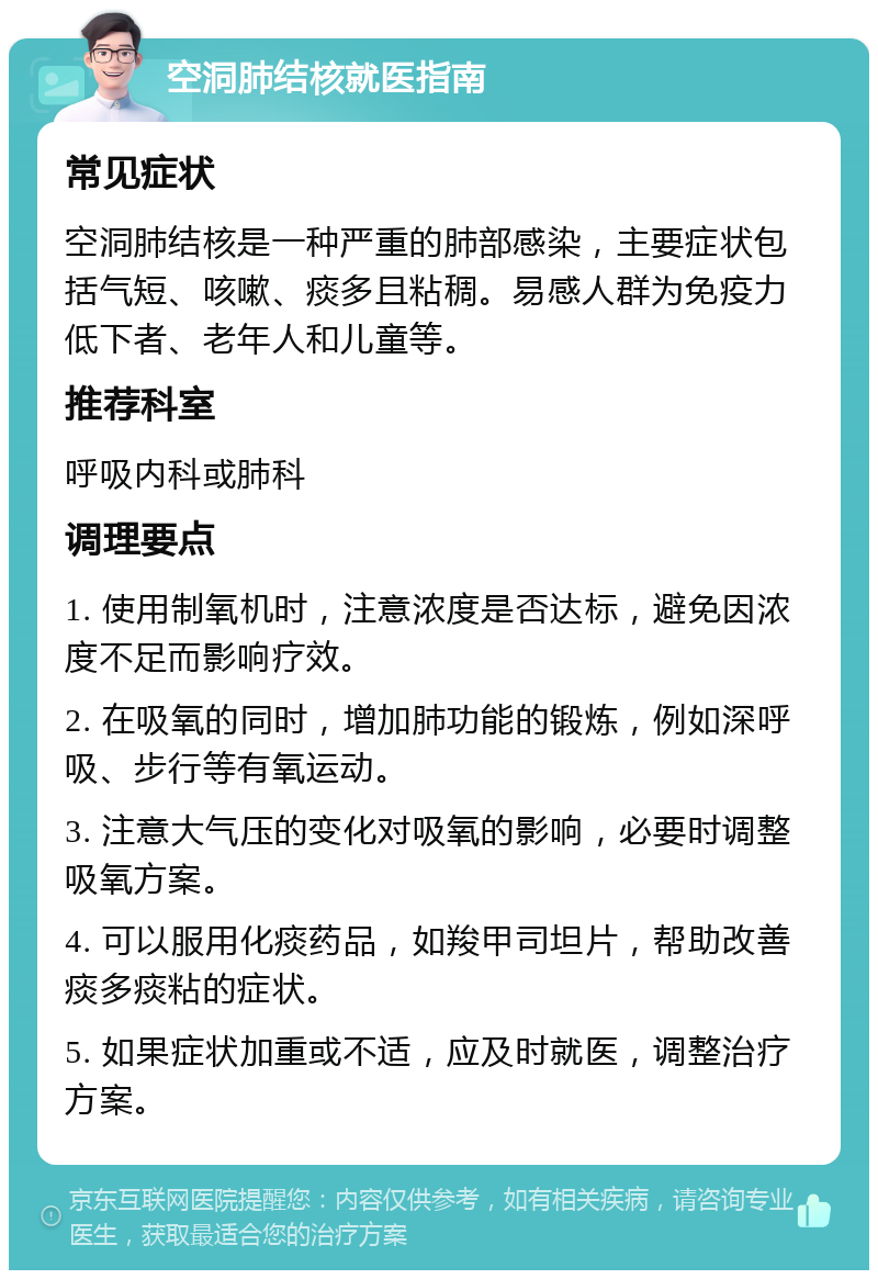 空洞肺结核就医指南 常见症状 空洞肺结核是一种严重的肺部感染，主要症状包括气短、咳嗽、痰多且粘稠。易感人群为免疫力低下者、老年人和儿童等。 推荐科室 呼吸内科或肺科 调理要点 1. 使用制氧机时，注意浓度是否达标，避免因浓度不足而影响疗效。 2. 在吸氧的同时，增加肺功能的锻炼，例如深呼吸、步行等有氧运动。 3. 注意大气压的变化对吸氧的影响，必要时调整吸氧方案。 4. 可以服用化痰药品，如羧甲司坦片，帮助改善痰多痰粘的症状。 5. 如果症状加重或不适，应及时就医，调整治疗方案。