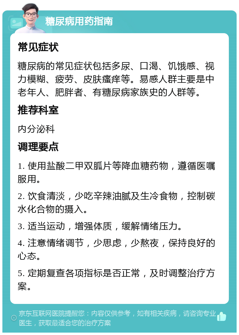 糖尿病用药指南 常见症状 糖尿病的常见症状包括多尿、口渴、饥饿感、视力模糊、疲劳、皮肤瘙痒等。易感人群主要是中老年人、肥胖者、有糖尿病家族史的人群等。 推荐科室 内分泌科 调理要点 1. 使用盐酸二甲双胍片等降血糖药物，遵循医嘱服用。 2. 饮食清淡，少吃辛辣油腻及生冷食物，控制碳水化合物的摄入。 3. 适当运动，增强体质，缓解情绪压力。 4. 注意情绪调节，少思虑，少熬夜，保持良好的心态。 5. 定期复查各项指标是否正常，及时调整治疗方案。