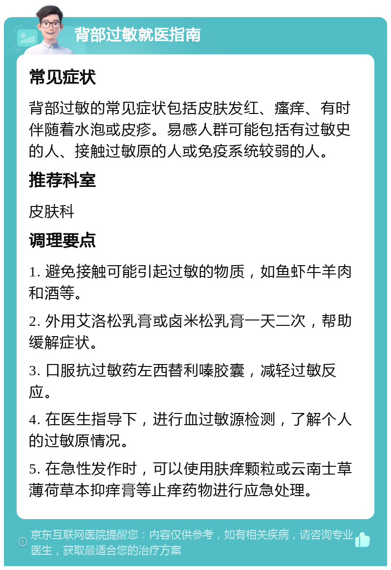 背部过敏就医指南 常见症状 背部过敏的常见症状包括皮肤发红、瘙痒、有时伴随着水泡或皮疹。易感人群可能包括有过敏史的人、接触过敏原的人或免疫系统较弱的人。 推荐科室 皮肤科 调理要点 1. 避免接触可能引起过敏的物质，如鱼虾牛羊肉和酒等。 2. 外用艾洛松乳膏或卤米松乳膏一天二次，帮助缓解症状。 3. 口服抗过敏药左西替利嗪胶囊，减轻过敏反应。 4. 在医生指导下，进行血过敏源检测，了解个人的过敏原情况。 5. 在急性发作时，可以使用肤痒颗粒或云南士草薄荷草本抑痒膏等止痒药物进行应急处理。