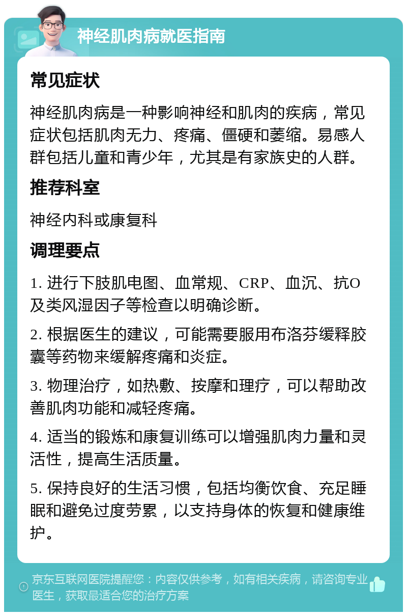 神经肌肉病就医指南 常见症状 神经肌肉病是一种影响神经和肌肉的疾病，常见症状包括肌肉无力、疼痛、僵硬和萎缩。易感人群包括儿童和青少年，尤其是有家族史的人群。 推荐科室 神经内科或康复科 调理要点 1. 进行下肢肌电图、血常规、CRP、血沉、抗O及类风湿因子等检查以明确诊断。 2. 根据医生的建议，可能需要服用布洛芬缓释胶囊等药物来缓解疼痛和炎症。 3. 物理治疗，如热敷、按摩和理疗，可以帮助改善肌肉功能和减轻疼痛。 4. 适当的锻炼和康复训练可以增强肌肉力量和灵活性，提高生活质量。 5. 保持良好的生活习惯，包括均衡饮食、充足睡眠和避免过度劳累，以支持身体的恢复和健康维护。