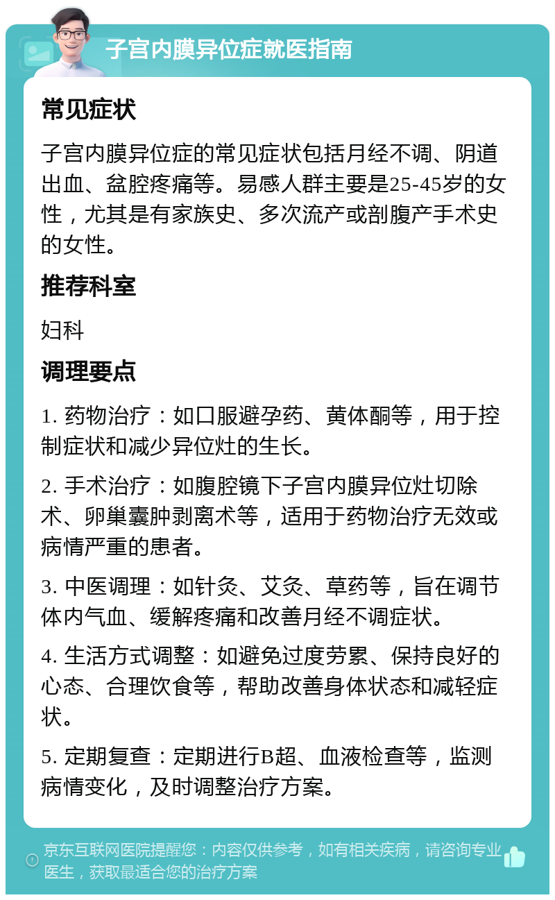 子宫内膜异位症就医指南 常见症状 子宫内膜异位症的常见症状包括月经不调、阴道出血、盆腔疼痛等。易感人群主要是25-45岁的女性，尤其是有家族史、多次流产或剖腹产手术史的女性。 推荐科室 妇科 调理要点 1. 药物治疗：如口服避孕药、黄体酮等，用于控制症状和减少异位灶的生长。 2. 手术治疗：如腹腔镜下子宫内膜异位灶切除术、卵巢囊肿剥离术等，适用于药物治疗无效或病情严重的患者。 3. 中医调理：如针灸、艾灸、草药等，旨在调节体内气血、缓解疼痛和改善月经不调症状。 4. 生活方式调整：如避免过度劳累、保持良好的心态、合理饮食等，帮助改善身体状态和减轻症状。 5. 定期复查：定期进行B超、血液检查等，监测病情变化，及时调整治疗方案。