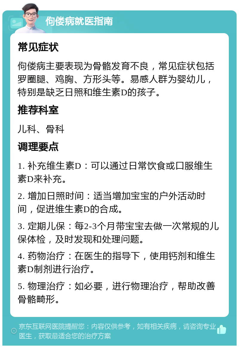 佝偻病就医指南 常见症状 佝偻病主要表现为骨骼发育不良，常见症状包括罗圈腿、鸡胸、方形头等。易感人群为婴幼儿，特别是缺乏日照和维生素D的孩子。 推荐科室 儿科、骨科 调理要点 1. 补充维生素D：可以通过日常饮食或口服维生素D来补充。 2. 增加日照时间：适当增加宝宝的户外活动时间，促进维生素D的合成。 3. 定期儿保：每2-3个月带宝宝去做一次常规的儿保体检，及时发现和处理问题。 4. 药物治疗：在医生的指导下，使用钙剂和维生素D制剂进行治疗。 5. 物理治疗：如必要，进行物理治疗，帮助改善骨骼畸形。