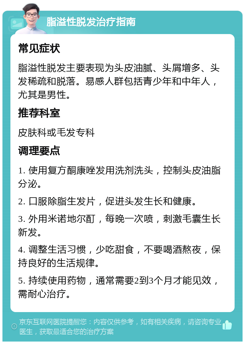 脂溢性脱发治疗指南 常见症状 脂溢性脱发主要表现为头皮油腻、头屑增多、头发稀疏和脱落。易感人群包括青少年和中年人，尤其是男性。 推荐科室 皮肤科或毛发专科 调理要点 1. 使用复方酮康唑发用洗剂洗头，控制头皮油脂分泌。 2. 口服除脂生发片，促进头发生长和健康。 3. 外用米诺地尔酊，每晚一次喷，刺激毛囊生长新发。 4. 调整生活习惯，少吃甜食，不要喝酒熬夜，保持良好的生活规律。 5. 持续使用药物，通常需要2到3个月才能见效，需耐心治疗。