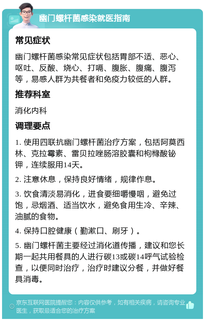 幽门螺杆菌感染就医指南 常见症状 幽门螺杆菌感染常见症状包括胃部不适、恶心、呕吐、反酸、烧心、打嗝、腹胀、腹痛、腹泻等，易感人群为共餐者和免疫力较低的人群。 推荐科室 消化内科 调理要点 1. 使用四联抗幽门螺杆菌治疗方案，包括阿莫西林、克拉霉素、雷贝拉唑肠溶胶囊和枸橼酸铋钾，连续服用14天。 2. 注意休息，保持良好情绪，规律作息。 3. 饮食清淡易消化，进食要细嚼慢咽，避免过饱，忌烟酒、适当饮水，避免食用生冷、辛辣、油腻的食物。 4. 保持口腔健康（勤漱口、刷牙）。 5. 幽门螺杆菌主要经过消化道传播，建议和您长期一起共用餐具的人进行碳13或碳14呼气试验检查，以便同时治疗，治疗时建议分餐，并做好餐具消毒。