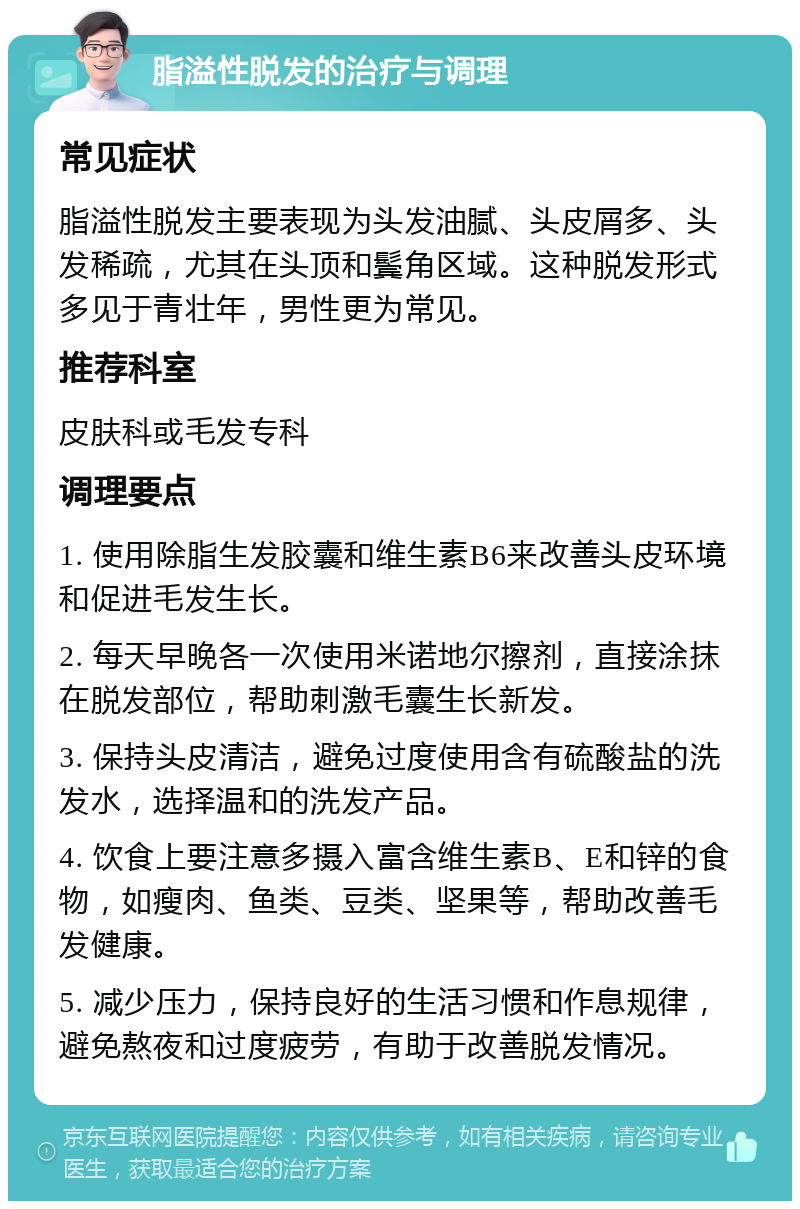 脂溢性脱发的治疗与调理 常见症状 脂溢性脱发主要表现为头发油腻、头皮屑多、头发稀疏，尤其在头顶和鬓角区域。这种脱发形式多见于青壮年，男性更为常见。 推荐科室 皮肤科或毛发专科 调理要点 1. 使用除脂生发胶囊和维生素B6来改善头皮环境和促进毛发生长。 2. 每天早晚各一次使用米诺地尔擦剂，直接涂抹在脱发部位，帮助刺激毛囊生长新发。 3. 保持头皮清洁，避免过度使用含有硫酸盐的洗发水，选择温和的洗发产品。 4. 饮食上要注意多摄入富含维生素B、E和锌的食物，如瘦肉、鱼类、豆类、坚果等，帮助改善毛发健康。 5. 减少压力，保持良好的生活习惯和作息规律，避免熬夜和过度疲劳，有助于改善脱发情况。