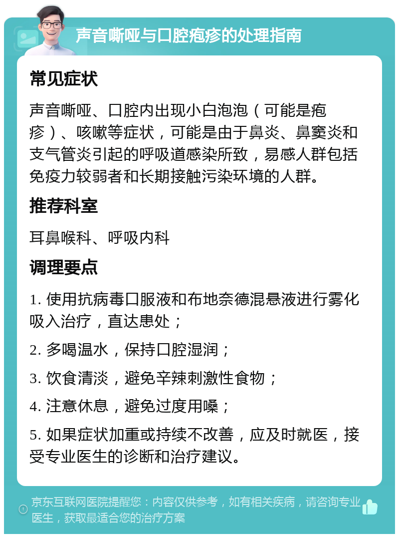 声音嘶哑与口腔疱疹的处理指南 常见症状 声音嘶哑、口腔内出现小白泡泡（可能是疱疹）、咳嗽等症状，可能是由于鼻炎、鼻窦炎和支气管炎引起的呼吸道感染所致，易感人群包括免疫力较弱者和长期接触污染环境的人群。 推荐科室 耳鼻喉科、呼吸内科 调理要点 1. 使用抗病毒口服液和布地奈德混悬液进行雾化吸入治疗，直达患处； 2. 多喝温水，保持口腔湿润； 3. 饮食清淡，避免辛辣刺激性食物； 4. 注意休息，避免过度用嗓； 5. 如果症状加重或持续不改善，应及时就医，接受专业医生的诊断和治疗建议。