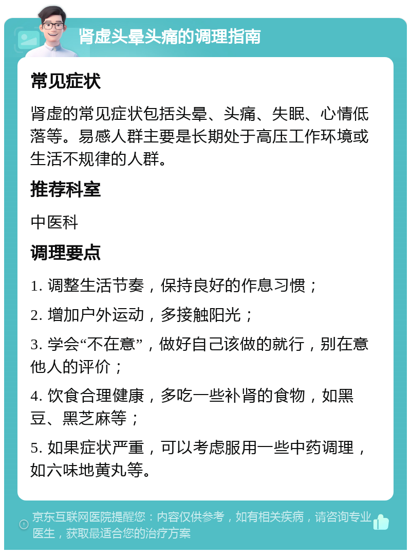 肾虚头晕头痛的调理指南 常见症状 肾虚的常见症状包括头晕、头痛、失眠、心情低落等。易感人群主要是长期处于高压工作环境或生活不规律的人群。 推荐科室 中医科 调理要点 1. 调整生活节奏，保持良好的作息习惯； 2. 增加户外运动，多接触阳光； 3. 学会“不在意”，做好自己该做的就行，别在意他人的评价； 4. 饮食合理健康，多吃一些补肾的食物，如黑豆、黑芝麻等； 5. 如果症状严重，可以考虑服用一些中药调理，如六味地黄丸等。