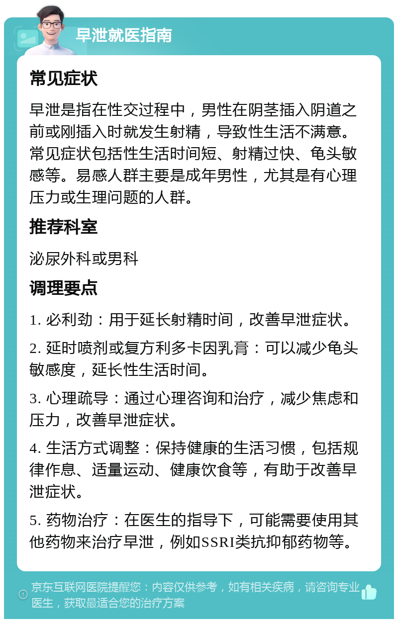 早泄就医指南 常见症状 早泄是指在性交过程中，男性在阴茎插入阴道之前或刚插入时就发生射精，导致性生活不满意。常见症状包括性生活时间短、射精过快、龟头敏感等。易感人群主要是成年男性，尤其是有心理压力或生理问题的人群。 推荐科室 泌尿外科或男科 调理要点 1. 必利劲：用于延长射精时间，改善早泄症状。 2. 延时喷剂或复方利多卡因乳膏：可以减少龟头敏感度，延长性生活时间。 3. 心理疏导：通过心理咨询和治疗，减少焦虑和压力，改善早泄症状。 4. 生活方式调整：保持健康的生活习惯，包括规律作息、适量运动、健康饮食等，有助于改善早泄症状。 5. 药物治疗：在医生的指导下，可能需要使用其他药物来治疗早泄，例如SSRI类抗抑郁药物等。